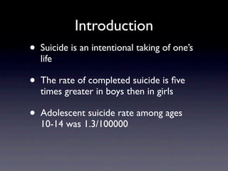 Introduction
•   Suicide is an intentional taking of one’s
    life

•   The rate of completed suicide is ﬁve
    times greater in boys then in girls

•   Adolescent suicide rate among ages
    10-14 was 1.3/100000
 