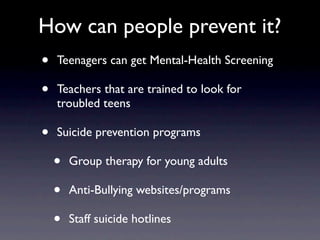 How can people prevent it?
•   Teenagers can get Mental-Health Screening

•   Teachers that are trained to look for
    troubled teens

•   Suicide prevention programs

    •   Group therapy for young adults

    •   Anti-Bullying websites/programs

    •   Staff suicide hotlines
 