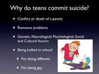 Why do teens commit suicide?
•   Conﬂict or death of a parent

•   Romance problems

•   Genetic, Neurological, Psychological, Social
    and Cultural factors

•   Being bullied in school

    •   For being different

    •   For being gay
 