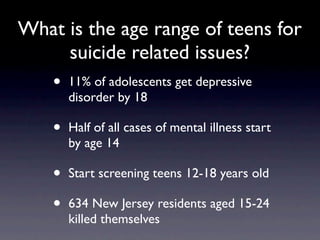 What is the age range of teens for
     suicide related issues?
    •   11% of adolescents get depressive
        disorder by 18

    •   Half of all cases of mental illness start
        by age 14

    •   Start screening teens 12-18 years old

    •   634 New Jersey residents aged 15-24
        killed themselves
 