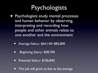 Psychologists
•   Psychologists study mental processes
    and human behavior by observing,
    interpreting and recording how
    people and other animals relate to
    one another and the environment

    •   Average Salary- $64,140~$82,800

    •   Beginning Salary- $48,700

    •   Potential Salary- $106,840

    •   The job will grow as fast as the average
 