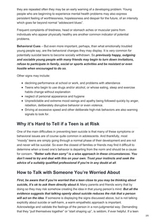 they are repeated often they may be an early warning of a developing problem. Young
people who are beginning to experience mental health problems may also express
persistent feeling of worthlessness, hopelessness and despair for the future, of an intensity
which goes far beyond normal “adolescent blues”.
Frequent complaints of tiredness, head or stomach aches or muscular pains from
individuals who appear physically healthy are another common indicator of potential
problems.
Behavioral Cues – But even more important, perhaps, than what emotionally troubled
young people say, are the behavioral changes they may display. It is very common for
potentially suicidal teens to become socially withdrawn. So previously happy, outgoing
and sociable young people with many friends may begin to turn down invitations,
refuse to participate in family, social or sports activities and be resistant or even
hostile when encouraged to do so.
Other signs may include:
declining performance at school or work, and problems with attendance
Teens who begin to use drugs and/or alcohol, or whose eating, sleep and exercise
habits change without explanation
neglect of personal appearance and hygiene
Unpredictable and extreme mood swings and apathy being followed quickly by anger,
rebellion, deliberately disruptive behavior or even violence.
Driving at excessive speed and other deliberate high-risk behaviors are also warning
signals to look for.
Why it’s Hard to Tell if a Teen is at Risk
One of the main difficulties in preventing teen suicide is that many of these symptoms or
behavioral issues are of course quite common in adolescents. And thankfully, most
“moody” teens are simply going through a normal phase of their development and are not
and never will be suicidal. So even the closest of families or friends may find it difficult to
determine when a loved one’s behavior is departing from the norm and should be a cause
for concern. “Better safe than sorry” is a wise approach in these circumstances. You
don’t need to try and deal with this on your own. Trust your instincts and seek the
advice of a suitably qualified professional if you’re in any doubt at all.
How to Talk with Someone You’re Worried About
First, be aware that if you’re worried that a teen close to you may be thinking about
suicide, it’s ok to ask them directly about it. Many parents and friends worry that by
doing so they may risk somehow creating the idea in that young person’s mind. But all the
evidence suggests that talking openly about suicide reduces the risk that a person
will act on the idea. If someone is displaying the signs discussed above, but is not talking
explicitly about suicide or self-harm, a warm empathetic approach is important.
Acknowledge and validate the feelings of the person in a non-judgmental way. Demanding
that they “pull themselves together” or “start shaping up”, is seldom, if ever helpful. If a teen
2/5
 