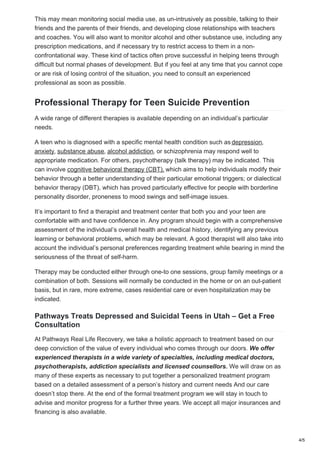This may mean monitoring social media use, as un-intrusively as possible, talking to their
friends and the parents of their friends, and developing close relationships with teachers
and coaches. You will also want to monitor alcohol and other substance use, including any
prescription medications, and if necessary try to restrict access to them in a non-
confrontational way. These kind of tactics often prove successful in helping teens through
difficult but normal phases of development. But if you feel at any time that you cannot cope
or are risk of losing control of the situation, you need to consult an experienced
professional as soon as possible.
Professional Therapy for Teen Suicide Prevention
A wide range of different therapies is available depending on an individual’s particular
needs.
A teen who is diagnosed with a specific mental health condition such as depression,
anxiety, substance abuse, alcohol addiction, or schizophrenia may respond well to
appropriate medication. For others, psychotherapy (talk therapy) may be indicated. This
can involve cognitive behavioral therapy (CBT), which aims to help individuals modify their
behavior through a better understanding of their particular emotional triggers; or dialectical
behavior therapy (DBT), which has proved particularly effective for people with borderline
personality disorder, proneness to mood swings and self-image issues.
It’s important to find a therapist and treatment center that both you and your teen are
comfortable with and have confidence in. Any program should begin with a comprehensive
assessment of the individual’s overall health and medical history, identifying any previous
learning or behavioral problems, which may be relevant. A good therapist will also take into
account the individual’s personal preferences regarding treatment while bearing in mind the
seriousness of the threat of self-harm.
Therapy may be conducted either through one-to one sessions, group family meetings or a
combination of both. Sessions will normally be conducted in the home or on an out-patient
basis, but in rare, more extreme, cases residential care or even hospitalization may be
indicated.
Pathways Treats Depressed and Suicidal Teens in Utah – Get a Free
Consultation
At Pathways Real Life Recovery, we take a holistic approach to treatment based on our
deep conviction of the value of every individual who comes through our doors. We offer
experienced therapists in a wide variety of specialties, including medical doctors,
psychotherapists, addiction specialists and licensed counsellors. We will draw on as
many of these experts as necessary to put together a personalized treatment program
based on a detailed assessment of a person’s history and current needs And our care
doesn’t stop there. At the end of the formal treatment program we will stay in touch to
advise and monitor progress for a further three years. We accept all major insurances and
financing is also available.
4/5
 