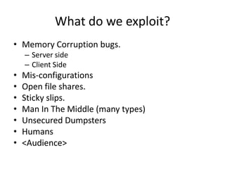 What do we exploit?
• Memory Corruption bugs.
    – Server side
    – Client Side
•   Mis-configurations
•   Open file shares.
•   Sticky slips.
•   Man In The Middle (many types)
•   Unsecured Dumpsters
•   Humans
•   <Audience>
 