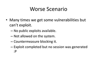Worse Scenario
• Many times we get some vulnerabilities but
  can’t exploit.
  – No public exploits available.
  – Not allowed on the system.
  – Countermeasure blocking it.
  – Exploit completed but no session was generated
    :P
 