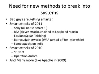Need for new methods to break into
              systems
• Bad guys are getting smarter.
• Smart attacks of 2011
   –   Sony (ok not so smart :P)
   –   RSA (clever attack), chained to Lockheed Martin
   –   Epsilon (Spear Phishing)
   –   Barracuda Networks (WAF turned off for little while)
   –   Some attacks on India
• Smart attacks of 2010
   – Stuxnet
   – Operation Aurora
• And Many more (like Apache in 2009)
 