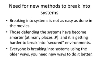 Need for new methods to break into
              systems
• Breaking into systems is not as easy as done in
  the movies.
• Those defending the systems have become
  smarter (at many places :P) and it is getting
  harder to break into “secured” environments.
• Everyone is breaking into systems using the
  older ways, you need new ways to do it better.
 