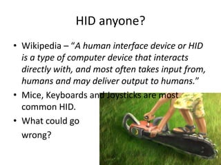 HID anyone?
• Wikipedia – “A human interface device or HID
  is a type of computer device that interacts
  directly with, and most often takes input from,
  humans and may deliver output to humans.”
• Mice, Keyboards and Joysticks are most
  common HID.
• What could go
  wrong?
 