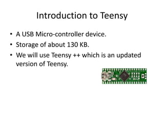 Introduction to Teensy
• A USB Micro-controller device.
• Storage of about 130 KB.
• We will use Teensy ++ which is an updated
  version of Teensy.
 