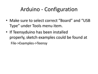 Arduino - Configuration
• Make sure to select correct “Board” and “USB
  Type” under Tools menu item.
• If Teensyduino has been installed
  properly, sketch examples could be found at
  File->Examples->Teensy
 