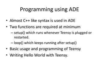 Programming using ADE
• Almost C++ like syntax is used in ADE
• Two functions are required at minimum
  – setup() which runs whenever Teensy is plugged or
    restarted.
  – loop() which keeps running after setup()
• Basic usage and programming of Teensy
• Writing Hello World with Teensy.
 
