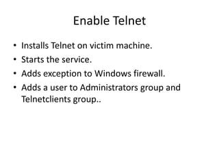Enable Telnet
•   Installs Telnet on victim machine.
•   Starts the service.
•   Adds exception to Windows firewall.
•   Adds a user to Administrators group and
    Telnetclients group..
 