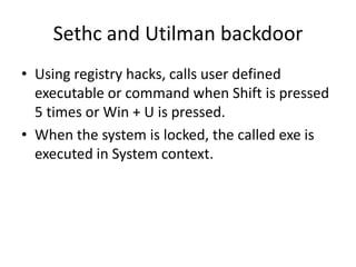 Sethc and Utilman backdoor
• Using registry hacks, calls user defined
  executable or command when Shift is pressed
  5 times or Win + U is pressed.
• When the system is locked, the called exe is
  executed in System context.
 