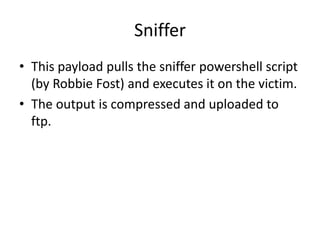 Sniffer
• This payload pulls the sniffer powershell script
  (by Robbie Fost) and executes it on the victim.
• The output is compressed and uploaded to
  ftp.
 