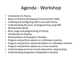 Agenda - Workshop
•   Introduction to Teensy
•   Basics of Arduino Development Environment (ADE)
•   Installing and configuring ADE to use with Teensy
•   Understanding the basics of programming using ADE
•   Writing Hello World
•   Basic usage and programming of Teensy
•   Introduction to Kautilya
•   Demonstration of Payloads in Kautilya
•   Program and perform attacks on a Windows machine
•   Program and perform advanced attacks on a Windows machine
•   Program and perform attacks on a Linux machine
•   Understanding structure of and automation using Kautilya
•   Understanding Integration of payloads in Kautilya
 