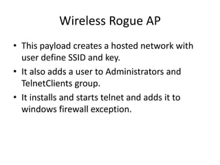 Wireless Rogue AP
• This payload creates a hosted network with
  user define SSID and key.
• It also adds a user to Administrators and
  TelnetClients group.
• It installs and starts telnet and adds it to
  windows firewall exception.
 