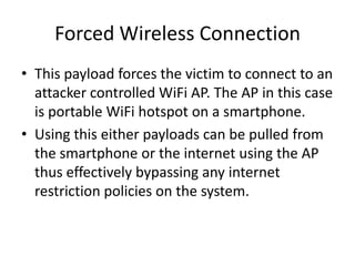 Forced Wireless Connection
• This payload forces the victim to connect to an
  attacker controlled WiFi AP. The AP in this case
  is portable WiFi hotspot on a smartphone.
• Using this either payloads can be pulled from
  the smartphone or the internet using the AP
  thus effectively bypassing any internet
  restriction policies on the system.
 