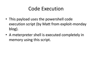 Code Execution
• This payload uses the powershell code
  execution script (by Matt from exploit-monday
  blog).
• A meterpreter shell is executed completely in
  memory using this script.
 