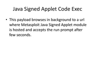 Java Signed Applet Code Exec
• This payload browses in background to a url
  where Metasploit Java Signed Applet module
  is hosted and accepts the run prompt after
  few seconds.
 