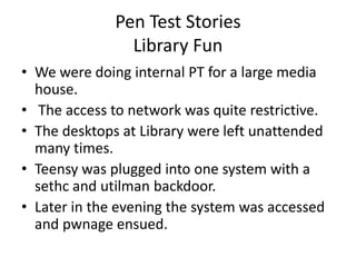 Pen Test Stories
                Library Fun
• We were doing internal PT for a large media
  house.
• The access to network was quite restrictive.
• The desktops at Library were left unattended
  many times.
• Teensy was plugged into one system with a
  sethc and utilman backdoor.
• Later in the evening the system was accessed
  and pwnage ensued.
 