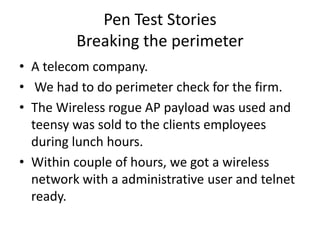Pen Test Stories
         Breaking the perimeter
• A telecom company.
• We had to do perimeter check for the firm.
• The Wireless rogue AP payload was used and
  teensy was sold to the clients employees
  during lunch hours.
• Within couple of hours, we got a wireless
  network with a administrative user and telnet
  ready.
 