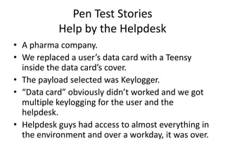 Pen Test Stories
           Help by the Helpdesk
• A pharma company.
• We replaced a user’s data card with a Teensy
  inside the data card’s cover.
• The payload selected was Keylogger.
• “Data card” obviously didn’t worked and we got
  multiple keylogging for the user and the
  helpdesk.
• Helpdesk guys had access to almost everything in
  the environment and over a workday, it was over.
 