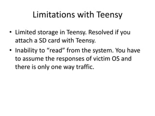 Limitations with Teensy
• Limited storage in Teensy. Resolved if you
  attach a SD card with Teensy.
• Inability to “read” from the system. You have
  to assume the responses of victim OS and
  there is only one way traffic.
 