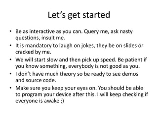 Let’s get started
• Be as interactive as you can. Query me, ask nasty
  questions, insult me.
• It is mandatory to laugh on jokes, they be on slides or
  cracked by me.
• We will start slow and then pick up speed. Be patient if
  you know something, everybody is not good as you.
• I don’t have much theory so be ready to see demos
  and source code.
• Make sure you keep your eyes on. You should be able
  to program your device after this. I will keep checking if
  everyone is awake ;)
 