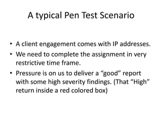 A typical Pen Test Scenario

• A client engagement comes with IP addresses.
• We need to complete the assignment in very
  restrictive time frame.
• Pressure is on us to deliver a “good” report
  with some high severity findings. (That “High”
  return inside a red colored box)
 
