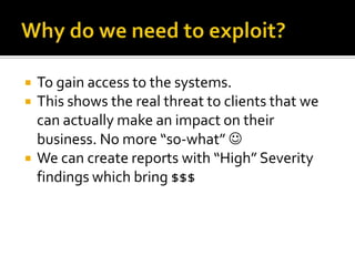    To gain access to the systems.
   This shows the real threat to clients that we
    can actually make an impact on their
    business. No more “so-what” 
   We can create reports with “High” Severity
    findings which bring $$$
 