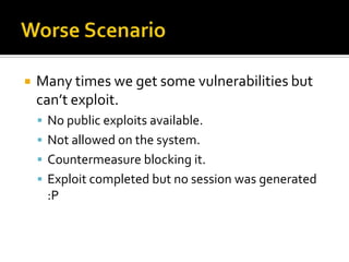    Many times we get some vulnerabilities but
    can’t exploit.
     No public exploits available.
     Not allowed on the system.
     Countermeasure blocking it.
     Exploit completed but no session was generated
     :P
 