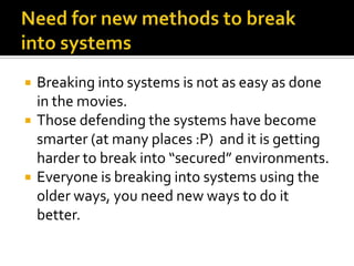    Breaking into systems is not as easy as done
    in the movies.
   Those defending the systems have become
    smarter (at many places :P) and it is getting
    harder to break into “secured” environments.
   Everyone is breaking into systems using the
    older ways, you need new ways to do it
    better.
 