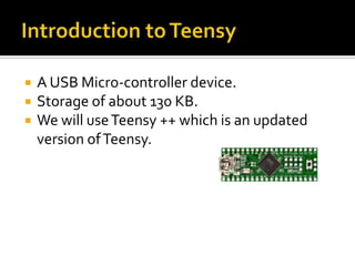    A USB Micro-controller device.
   Storage of about 130 KB.
   We will use Teensy ++ which is an updated
    version of Teensy.
 