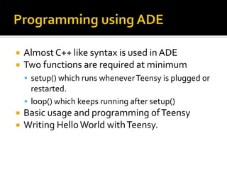    Almost C++ like syntax is used in ADE
   Two functions are required at minimum
     setup() which runs whenever Teensy is plugged or
      restarted.
     loop() which keeps running after setup()
   Basic usage and programming of Teensy
   Writing Hello World with Teensy.
 