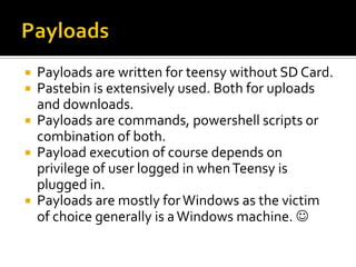 Payloads are written for teensy without SD Card.
 Pastebin is extensively used. Both for uploads
  and downloads.
 Payloads are commands, powershell scripts or
  combination of both.
 Payload execution of course depends on
  privilege of user logged in when Teensy is
  plugged in.
 Payloads are mostly for Windows as the victim
  of choice generally is a Windows machine. 
 