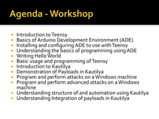  Introduction to Teensy
 Basics of Arduino Development Environment (ADE)
 Installing and configuring ADE to use with Teensy
 Understanding the basics of programming using ADE
 Writing Hello World
 Basic usage and programming of Teensy
 Introduction to Kautilya
 Demonstration of Payloads in Kautilya
 Program and perform attacks on a Windows machine
 Program and perform advanced attacks on a Windows
  machine
 Understanding structure of and automation using Kautilya
 Understanding Integration of payloads in Kautilya
 