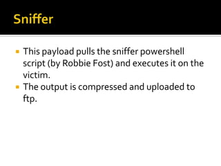    This payload pulls the sniffer powershell
    script (by Robbie Fost) and executes it on the
    victim.
   The output is compressed and uploaded to
    ftp.
 