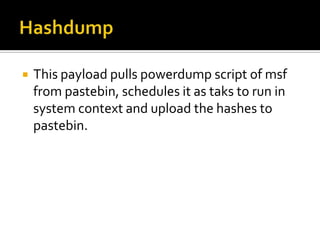    This payload pulls powerdump script of msf
    from pastebin, schedules it as taks to run in
    system context and upload the hashes to
    pastebin.
 