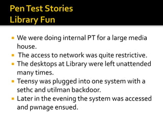    We were doing internal PT for a large media
    house.
   The access to network was quite restrictive.
   The desktops at Library were left unattended
    many times.
   Teensy was plugged into one system with a
    sethc and utilman backdoor.
   Later in the evening the system was accessed
    and pwnage ensued.
 