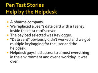  A pharma company.
 We replaced a user’s data card with a Teensy
  inside the data card’s cover.
 The payload selected was Keylogger.
 “Data card” obviously didn’t worked and we got
  multiple keylogging for the user and the
  helpdesk.
 Helpdesk guys had access to almost everything
  in the environment and over a workday, it was
  over.
 