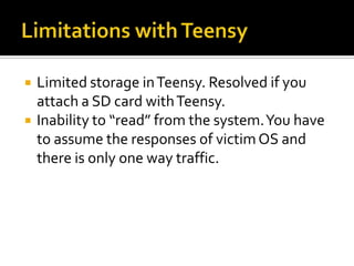    Limited storage in Teensy. Resolved if you
    attach a SD card with Teensy.
   Inability to “read” from the system. You have
    to assume the responses of victim OS and
    there is only one way traffic.
 