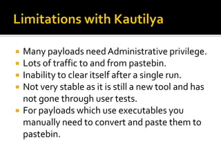    Many payloads need Administrative privilege.
   Lots of traffic to and from pastebin.
   Inability to clear itself after a single run.
   Not very stable as it is still a new tool and has
    not gone through user tests.
   For payloads which use executables you
    manually need to convert and paste them to
    pastebin.
 