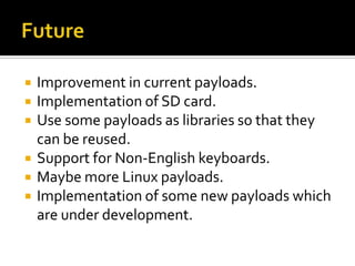    Improvement in current payloads.
   Implementation of SD card.
   Use some payloads as libraries so that they
    can be reused.
   Support for Non-English keyboards.
   Maybe more Linux payloads.
   Implementation of some new payloads which
    are under development.
 