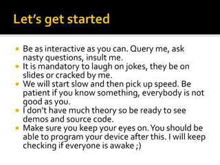  Be as interactive as you can. Query me, ask
  nasty questions, insult me.
 It is mandatory to laugh on jokes, they be on
  slides or cracked by me.
 We will start slow and then pick up speed. Be
  patient if you know something, everybody is not
  good as you.
 I don’t have much theory so be ready to see
  demos and source code.
 Make sure you keep your eyes on. You should be
  able to program your device after this. I will keep
  checking if everyone is awake ;)
 