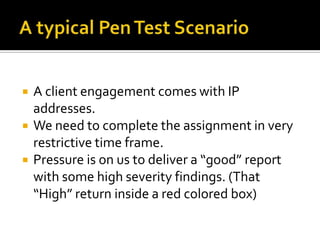    A client engagement comes with IP
    addresses.
   We need to complete the assignment in very
    restrictive time frame.
   Pressure is on us to deliver a “good” report
    with some high severity findings. (That
    “High” return inside a red colored box)
 