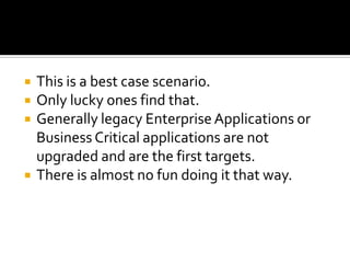    This is a best case scenario.
   Only lucky ones find that.
   Generally legacy Enterprise Applications or
    Business Critical applications are not
    upgraded and are the first targets.
   There is almost no fun doing it that way.
 
