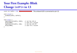 ledPin
const int ledPin = 13;
void setup() {
pinMode(ledPin, OUTPUT);
}
void loop() {
digitalWrite(ledPin, HIGH); // set the LED on
delay(1000); // wait for a second
digitalWrite(ledPin, LOW); // set the LED off
delay(1000); // wait for a second
}
The onboard LED is connected to pin 13.
 
