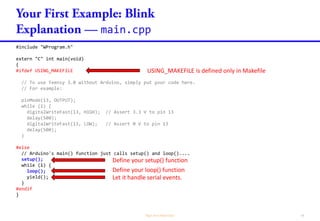 main.cpp
#include "WProgram.h"
extern "C" int main(void)
{
#ifdef USING_MAKEFILE
// To use Teensy 3.0 without Arduino, simply put your code here.
// For example:
pinMode(13, OUTPUT);
while (1) {
digitalWriteFast(13, HIGH); // Assert 3.3 V to pin 13
delay(500);
digitalWriteFast(13, LOW); // Assert 0 V to pin 13
delay(500);
}
#else
// Arduino's main() function just calls setup() and loop()....
setup();
while (1) {
loop();
yield();
}
#endif
}
USING_MAKEFILE is defined only in Makefile
Define your loop() function
Define your setup() function
Let it handle serial events.
 