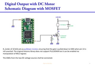 R1 (order of 100 k) acts as pulldown resistor, ensuring that the gate is pulled down to GND when pin 14
is not asserted. The original Arduino library does not support PULLDOWN but it can be enabled via
manipulation of MCU register.
G n-Channel
MOSFET
D
S
14
GND
GND
The GNDs from the two DC voltage sources shall be connected.
+12V DC
DC Motor
Diode
GNDGND
R1
R2
R2 (order of 100 ) acts as damping resistor, to dampen signal oscillation due to capacitance/inductance
between pin 14 to the gate of the MOSFET.
 