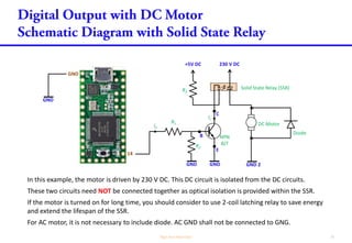 C
In this example, the motor is driven by 230 V DC. This DC circuit is isolated from the DC circuits.
These two circuits need NOT be connected together as optical isolation is provided within the SSR.
If the motor is turned on for long time, you should consider to use 2-coil latching relay to save energy
and extend the lifespan of the SSR.
For AC motor, it is not necessary to include diode. AC GND shall not be connected to GNG.
GND
B
+5V DC
NPN
BJT
R1
E
14
GND
GND
Ib
R2
230 V DC
DC Motor
R3
Ic
GND 2
Diode
Solid State Relay (SSR)
GND
 